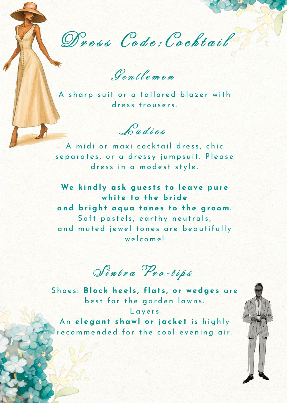 Dress code: cocktail. A sharp suit or tailored blazer with dress trousers for gentlemen; a midi or maxi cocktail dress, chic separates or a dressy jumpsuit for ladies, in a modest style. Please leave pure white to the bride and bright aqua tones to the groom — soft pastels, earthy neutrals and muted jewel tones are welcome. Block heels, flats or wedges are best for the garden lawns, and an elegant shawl or jacket is recommended for the cool evening air.